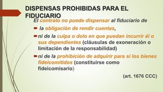 DISPENSAS PROHIBIDAS PARA EL
FIDUCIARIO
El contrato no puede dispensar al fiduciario de
 la obligación de rendir cuentas,
ni de la culpa o dolo en que puedan incurrir él o
sus dependientes (cláusulas de exoneración o
limitación de la responsabilidad)
ni de la prohibición de adquirir para sí los bienes
fideicomitidos (constituirse como
fideicomisario)
(art. 1676 CCC)
 
