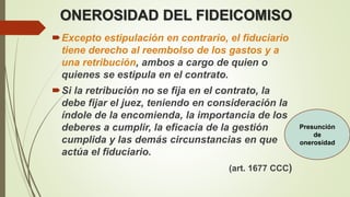 ONEROSIDAD DEL FIDEICOMISO
Excepto estipulación en contrario, el fiduciario
tiene derecho al reembolso de los gastos y a
una retribución, ambos a cargo de quien o
quienes se estipula en el contrato.
Si la retribución no se fija en el contrato, la
debe fijar el juez, teniendo en consideración la
índole de la encomienda, la importancia de los
deberes a cumplir, la eficacia de la gestión
cumplida y las demás circunstancias en que
actúa el fiduciario.
(art. 1677 CCC)
Presunción
de
onerosidad
 