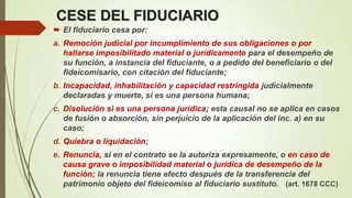 CESE DEL FIDUCIARIO
 El fiduciario cesa por:
a. Remoción judicial por incumplimiento de sus obligaciones o por
hallarse imposibilitado material o jurídicamente para el desempeño de
su función, a instancia del fiduciante, o a pedido del beneficiario o del
fideicomisario, con citación del fiduciante;
b. Incapacidad, inhabilitación y capacidad restringida judicialmente
declaradas y muerte, si es una persona humana;
c. Disolución si es una persona jurídica; esta causal no se aplica en casos
de fusión o absorción, sin perjuicio de la aplicación del inc. a) en su
caso;
d. Quiebra o liquidación;
e. Renuncia, si en el contrato se la autoriza expresamente, o en caso de
causa grave o imposibilidad material o jurídica de desempeño de la
función; la renuncia tiene efecto después de la transferencia del
patrimonio objeto del fideicomiso al fiduciario sustituto. (art. 1678 CCC)
 