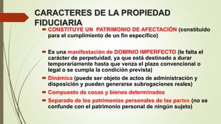 CARACTERES DE LA PROPIEDAD
FIDUCIARIA
 CONSTITUYE UN PATRIMONIO DE AFECTACIÓN (constituido
para el cumplimiento de un fin específico)
 Es una manifestación de DOMINIO IMPERFECTO (le falta el
carácter de perpetuidad, ya que está destinado a durar
temporariamente hasta que venza el plazo convencional o
legal o se cumpla la condición prevista)
 Dinámica (puede ser objeto de actos de administración y
disposición y pueden generarse subrogaciones reales)
 Compuesto de cosas y bienes determinados
 Separado de los patrimonios personales de las partes (no se
confunde con el patrimonio personal de ningún sujeto)
 