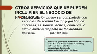 OTROS SERVICIOS QUE SE PUEDEN
INCLUIR EN EL NEGOCIO DE
FACTORAJE La adquisición puede ser completada con
servicios de administración y gestión de
cobranza, asistencia técnica, comercial o
administrativa respecto de los créditos
cedidos. (art. 1422 CCC)
Ej.:
• evaluación y auditoría de la cartera del factoreado,
extendida a la determinación de liquidez y
solvencia de sus clientes,
• perspectivas de mercado,
• asesoramiento jurídico y contable.
 