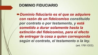 DOMINIO FIDUCIARIO
Dominio fiduciario es el que se adquiere
con razón de un fideicomiso constituido
por contrato o por testamento, y está
sometido a durar solamente hasta la
extinción del fideicomiso, para el efecto
de entregar la cosa a quien corresponda
según el contrato, el testamento o la ley.
(art. 1701 CCC)
 