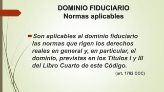 Son aplicables al dominio fiduciario
las normas que rigen los derechos
reales en general y, en particular, el
dominio, previstas en los Títulos I y III
del Libro Cuarto de este Código.
(art. 1702 CCC)
DOMINIO FIDUCIARIO
Normas aplicables
 