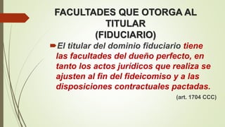 FACULTADES QUE OTORGA AL
TITULAR
(FIDUCIARIO)
El titular del dominio fiduciario tiene
las facultades del dueño perfecto, en
tanto los actos jurídicos que realiza se
ajusten al fin del fideicomiso y a las
disposiciones contractuales pactadas.
(art. 1704 CCC)
 