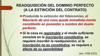 READQUISICIÓN DEL DOMINIO PERFECTO
(A LA EXTINCIÓN DEL CONTRATO)
Producida la extinción del fideicomiso, el
fiduciario de una cosa queda inmediata-mente
constituido en poseedor a nombre del dueño
perfecto.
Si la cosa es registrable y el modo suficiente
consiste en la inscripción constitutiva, se
requiere inscribir la readquisición; si la
inscripción no es constitutiva, se requiere a
efecto de su oponibilidad.
(art. 1706 CCC)
 