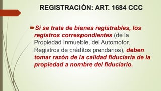 REGISTRACIÓN: ART. 1684 CCC
Si se trata de bienes registrables, los
registros correspondientes (de la
Propiedad Inmueble, del Automotor,
Registros de créditos prendarios), deben
tomar razón de la calidad fiduciaria de la
propiedad a nombre del fiduciario.
 
