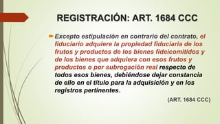 Excepto estipulación en contrario del contrato, el
fiduciario adquiere la propiedad fiduciaria de los
frutos y productos de los bienes fideicomitidos y
de los bienes que adquiera con esos frutos y
productos o por subrogación real respecto de
todos esos bienes, debiéndose dejar constancia
de ello en el título para la adquisición y en los
registros pertinentes.
(ART. 1684 CCC)
REGISTRACIÓN: ART. 1684 CCC
 