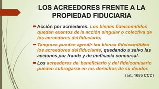 LOS ACREEDORES FRENTE A LA
PROPIEDAD FIDUCIARIA
Acción por acreedores. Los bienes fideicomitidos
quedan exentos de la acción singular o colectiva de
los acreedores del fiduciario.
Tampoco pueden agredir los bienes fideicomitidos
los acreedores del fiduciante, quedando a salvo las
acciones por fraude y de ineficacia concursal.
Los acreedores del beneficiario y del fideicomisario
pueden subrogarse en los derechos de su deudor.
(art. 1686 CCC)
 
