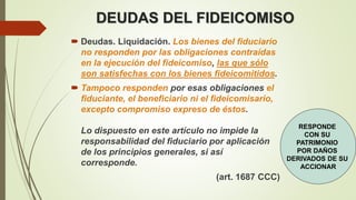 DEUDAS DEL FIDEICOMISO
 Deudas. Liquidación. Los bienes del fiduciario
no responden por las obligaciones contraídas
en la ejecución del fideicomiso, las que sólo
son satisfechas con los bienes fideicomitidos.
 Tampoco responden por esas obligaciones el
fiduciante, el beneficiario ni el fideicomisario,
excepto compromiso expreso de éstos.
Lo dispuesto en este artículo no impide la
responsabilidad del fiduciario por aplicación
de los principios generales, si así
corresponde.
(art. 1687 CCC)
RESPONDE
CON SU
PATRIMONIO
POR DAÑOS
DERIVADOS DE SU
ACCIONAR
 