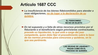Artículo 1687 CCC
 La insuficiencia de los bienes fideicomitidos para atender a
esas obligaciones, no da lugar a la declaración de su
quiebra.
 En tal supuesto y a falta de otros recursos provistos por el
fiduciante o el beneficiario según previsiones contractuales,
procede su liquidación, la que está a cargo del juez
competente, quien debe fijar el procedimiento sobre la base
de las normas previstas para concursos y quiebras, en lo
que sea pertinente.
EL FIDEICOMISO
NO ES UN SUJETO
LAS DEUDAS SE LIQUIDAN Y
PAGAN COMO EN EL
PROCESO DE QUIEBRA
 