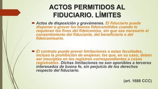 ACTOS PERMITIDOS AL
FIDUCIARIO. LÍMITES
 Actos de disposición y gravámenes. El fiduciario puede
disponer o gravar los bienes fideicomitidos cuando lo
requieran los fines del fideicomiso, sin que sea necesario el
consentimiento del fiduciante, del beneficiario o del
fideicomisario.
 El contrato puede prever limitaciones a estas facultades,
incluso la prohibición de enajenar, las que, en su caso, deben
ser inscriptas en los registros correspondientes a cosas
registrables. Dichas limitaciones no son oponibles a terceros
interesados de buena fe, sin perjuicio de los derechos
respecto del fiduciario.
(art. 1688 CCC)
 