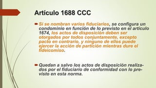Artículo 1688 CCC
Si se nombran varios fiduciarios, se configura un
condominio en función de lo previsto en el artículo
1674, los actos de disposición deben ser
otorgados por todos conjuntamente, excepto
pacto en contrario, y ninguno de ellos puede
ejercer la acción de partición mientras dure el
fideicomiso.
Quedan a salvo los actos de disposición realiza-
dos por el fiduciario de conformidad con lo pre-
visto en esta norma.
 