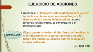 EJERCICIO DE ACCIONES
Acciones. El fiduciario está legitimado para ejercer
todas las acciones que correspondan para la
defensa de los bienes fideicomitidos, contra
terceros, el fiduciante, el beneficiario o el
fideicomisario.
El juez puede autorizar al fiduciante, al beneficiario
o al fideicomisario, a ejercer acciones en susti-
tución del fiduciario, cuando éste no lo haga sin
motivo suficiente.
(art. 1689 CCC)
SUBROGACIÓN
 