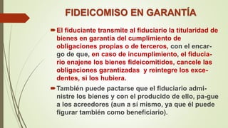 FIDEICOMISO EN GARANTÍA
El fiduciante transmite al fiduciario la titularidad de
bienes en garantía del cumplimiento de
obligaciones propias o de terceros, con el encar-
go de que, en caso de incumplimiento, el fiducia-
rio enajene los bienes fideicomitidos, cancele las
obligaciones garantizadas y reintegre los exce-
dentes, si los hubiera.
También puede pactarse que el fiduciario admi-
nistre los bienes y con el producido de ello, pa-gue
a los acreedores (aun a sí mismo, ya que él puede
figurar también como beneficiario).
 