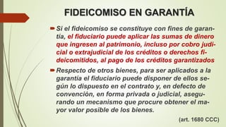FIDEICOMISO EN GARANTÍA
Si el fideicomiso se constituye con fines de garan-
tía, el fiduciario puede aplicar las sumas de dinero
que ingresen al patrimonio, incluso por cobro judi-
cial o extrajudicial de los créditos o derechos fi-
deicomitidos, al pago de los créditos garantizados
Respecto de otros bienes, para ser aplicados a la
garantía el fiduciario puede disponer de ellos se-
gún lo dispuesto en el contrato y, en defecto de
convención, en forma privada o judicial, asegu-
rando un mecanismo que procure obtener el ma-
yor valor posible de los bienes.
(art. 1680 CCC)
 