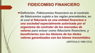 FIDEICOMISO FINANCIERO
Definición. Fideicomiso financiero es el contrato
de fideicomiso sujeto a las reglas precedentes, en
el cual el fiduciario es una entidad financiera o
una sociedad especialmente autorizada por el
organismo de contralor de los mercados de
valores para actuar como fiduciario financiero, y
beneficiarios son los titulares de los títulos
valores garantizados con los bienes transmitidos.
(ARTICULO 1690 CCC)
 