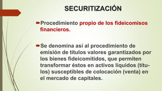 SECURITIZACIÓN
Procedimiento propio de los fideicomisos
financieros.
Se denomina así al procedimiento de
emisión de títulos valores garantizados por
los bienes fideicomitidos, que permiten
transformar éstos en activos líquidos (títu-
los) susceptibles de colocación (venta) en
el mercado de capitales.
 
