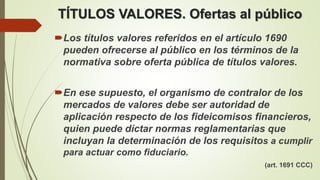 TÍTULOS VALORES. Ofertas al público
Los títulos valores referidos en el artículo 1690
pueden ofrecerse al público en los términos de la
normativa sobre oferta pública de títulos valores.
En ese supuesto, el organismo de contralor de los
mercados de valores debe ser autoridad de
aplicación respecto de los fideicomisos financieros,
quien puede dictar normas reglamentarias que
incluyan la determinación de los requisitos a cumplir
para actuar como fiduciario.
(art. 1691 CCC)
 