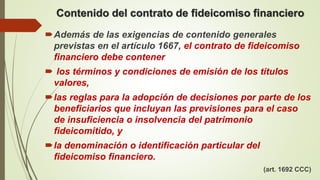 Contenido del contrato de fideicomiso financiero
Además de las exigencias de contenido generales
previstas en el artículo 1667, el contrato de fideicomiso
financiero debe contener
 los términos y condiciones de emisión de los títulos
valores,
las reglas para la adopción de decisiones por parte de los
beneficiarios que incluyan las previsiones para el caso
de insuficiencia o insolvencia del patrimonio
fideicomitido, y
la denominación o identificación particular del
fideicomiso financiero.
(art. 1692 CCC)
 