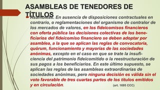 ASAMBLEAS DE TENEDORES DE
TÍTULOSAsambleas. En ausencia de disposiciones contractuales en
contrario, o reglamentaciones del organismo de contralor de
los mercados de valores, en los fideicomisos financieros
con oferta pública las decisiones colectivas de los bene-
ficiarios del fideicomiso financiero se deben adoptar por
asamblea, a la que se aplican las reglas de convocatoria,
quórum, funcionamiento y mayorías de las sociedades
anónimas, excepto en el caso en que se trate la insufi-
ciencia del patrimonio fideicomitido o la reestructuración de
sus pagos a los beneficiarios. En este último supuesto, se
aplican las reglas de las asambleas extraordinarias de
sociedades anónimas, pero ninguna decisión es válida sin el
voto favorable de tres cuartas partes de los títulos emitidos
y en circulación. (art. 1695 CCC)
 