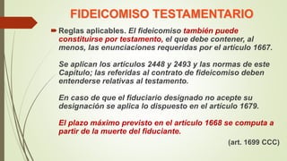 FIDEICOMISO TESTAMENTARIO
Reglas aplicables. El fideicomiso también puede
constituirse por testamento, el que debe contener, al
menos, las enunciaciones requeridas por el artículo 1667.
Se aplican los artículos 2448 y 2493 y las normas de este
Capítulo; las referidas al contrato de fideicomiso deben
entenderse relativas al testamento.
En caso de que el fiduciario designado no acepte su
designación se aplica lo dispuesto en el artículo 1679.
El plazo máximo previsto en el artículo 1668 se computa a
partir de la muerte del fiduciante.
(art. 1699 CCC)
 
