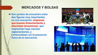 MERCADOS Y BOLSAS
 Son puntos de encuentro entre
dos figuras muy importantes
en una economía: empresas
que buscan financiamiento y
ahorristas (inversores), que
interactúan bajo normas
reglamentarias, y
comercializan sin la presencia
física de la mercancía.
 