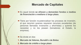 Mercado de Capitales
 Es aquel donde se ofrecen y demandan fondos o medios
de financiación a mediano o largo plazo.
 Tiene por función re-potencializar los procesos de inversión,
al que recurren quienes requieren recursos excedentes (de
personas llamadas inversores y ahorristas) y quienes los
necesitan y no los poseen (tomadores: el Estado, la
empresa).
 Se divide en dos:
1. Mercado de Valores, Bursátil o de Bolsa
2. Mercado de crédito a largo plazo
 