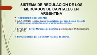 SISTEMA DE REGULACIÓN DE LOS
MERCADOS DE CAPITALES EN
ARGENTINA
 Regulación legal vigente:
 Art. 1429 CCC, remite a las normas dictadas por cada Bolsa o Mercado
(reglamentos), aprobados por el organismo de contralor.
 Ley 26.831 - Ley de Mercados de Capitales (promulgada el 27 de diciembre
de 2012).
 Normas dictadas por la Comisión Nacional de Valores.
 