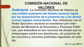 COMISIÓN NACIONAL DE
VALORES
Autarquía. La Comisión Nacional de Valores es
una entidad autárquica del Estado nacional regida
por las disposiciones de la presente ley y las demás
normas legales concordantes. Sus relaciones con el
Poder Ejecutivo nacional se mantienen por inter-
medio del Ministerio de Economía y Finanzas Públi-
cas, que entenderá en los recursos de alzada que se
interpongan contra sus decisiones, sin perjuicio de
las acciones y recursos judiciales regulados en esta
ley.
(art. 6, Ley 26831)
 