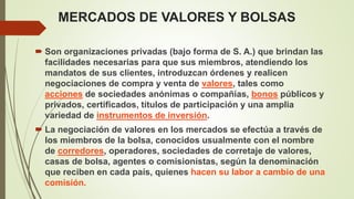 MERCADOS DE VALORES Y BOLSAS
 Son organizaciones privadas (bajo forma de S. A.) que brindan las
facilidades necesarias para que sus miembros, atendiendo los
mandatos de sus clientes, introduzcan órdenes y realicen
negociaciones de compra y venta de valores, tales como
acciones de sociedades anónimas o compañías, bonos públicos y
privados, certificados, títulos de participación y una amplia
variedad de instrumentos de inversión.
 La negociación de valores en los mercados se efectúa a través de
los miembros de la bolsa, conocidos usualmente con el nombre
de corredores, operadores, sociedades de corretaje de valores,
casas de bolsa, agentes o comisionistas, según la denominación
que reciben en cada país, quienes hacen su labor a cambio de una
comisión.
 