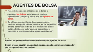 AGENTES DE BOLSA
 Recordemos que en el recinto de la bolsa o
mercado, los únicos autorizados a celebrar
operaciones (compra y venta) son los agentes de
bolsa.
 De allí que son auxiliares de empresa, que se
dedican a negociar bienes y títulos, en un específico
ámbito comercial: la bolsa o el mercado en el que
están admitidos y autorizados a operar (por el
mercado, e inscriptos en los registros de la CNV).
Pueden ser personas humanas o sociedades de agentes de bolsa.
Deben prestar caución o garantía al mercado donde operan para responder
por las operaciones que realizan.
 