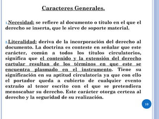 Caracteres Generales.
1.Necesidad: se refiere al documento o título en el que el
derecho se inserta, que le sirve de soporte material.
2.Literalidad: deriva de la incorporación del derecho al
documento. La doctrina es conteste en señalar que este
carácter, común a todos los títulos circulatorios,
significa que el contenido y la extensión del derecho
cartular resultan de los términos en que este se
encuentra plasmado en el instrumento. Tiene su
significación en su aptitud circulatoria ya que con ello
el portador queda a cubierto de cualquier evento
extraño al tenor escrito con el que se pretendiera
menoscabar su derecho. Este carácter otorga certeza al
derecho y la seguridad de su realización.
10
 