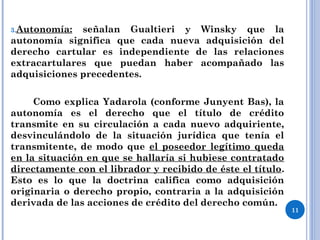 3.Autonomía: señalan Gualtieri y Winsky que la
autonomía significa que cada nueva adquisición del
derecho cartular es independiente de las relaciones
extracartulares que puedan haber acompañado las
adquisiciones precedentes.
Como explica Yadarola (conforme Junyent Bas), la
autonomía es el derecho que el título de crédito
transmite en su circulación a cada nuevo adquiriente,
desvinculándolo de la situación jurídica que tenía el
transmitente, de modo que el poseedor legítimo queda
en la situación en que se hallaría si hubiese contratado
directamente con el librador y recibido de éste el título.
Esto es lo que la doctrina califica como adquisición
originaria o derecho propio, contraria a la adquisición
derivada de las acciones de crédito del derecho común.
11
 