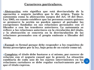 Caracteres particulares.
1.Abstracción: esto significa que está desvinculado de la
operación o negocio jurídico que le dio origen. Tanto la
autonomía como la abstracción surgen del Art. 18 del Decr.
Ley 5965, en cuanto establece que las personas contra quienes
se promueve la acción no pueden oponer al portador las
excepciones fundadas en sus relaciones personales con el
librador o con los tenedores anteriores. La autonomía se
refiere a las relaciones anteriores en la circulación del título,
y la abstracción se concreta en la desvinculación de las
relaciones personales con el propio emitente o librador del
título.
2.Formal: es formal porque debe responder a los requisitos de
forma prescriptos por la ley, bajo pena de no existir como tal.
3.Completo: el título debe bastarse a sí mismo, por carecer de
relación con el negocio causal que lo generó. La situación
cambiaria de cada uno de los sujetos intervinientes en las
relaciones cartulares se debe regular exclusivamente por lo
que el título expresa.
12
 