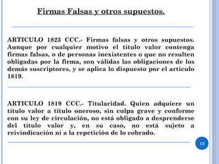 Firmas Falsas y otros supuestos.
ARTICULO 1823 CCC.- Firmas falsas y otros supuestos.
Aunque por cualquier motivo el título valor contenga
firmas falsas, o de personas inexistentes o que no resulten
obligadas por la firma, son válidas las obligaciones de los
demás suscriptores, y se aplica lo dispuesto por el artículo
1819.
ARTICULO 1819 CCC.- Titularidad. Quien adquiere un
título valor a título oneroso, sin culpa grave y conforme
con su ley de circulación, no está obligado a desprenderse
del título valor y, en su caso, no está sujeto a
reivindicación ni a la repetición de lo cobrado.
13
 