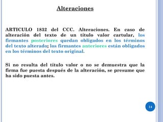 Alteraciones
ARTICULO 1832 del CCC. Alteraciones. En caso de
alteración del texto de un título valor cartular, los
firmantes posteriores quedan obligados en los términos
del texto alterado; los firmantes anteriores están obligados
en los términos del texto original.
Si no resulta del título valor o no se demuestra que la
firma fue puesta después de la alteración, se presume que
ha sido puesta antes.
14
 