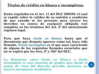 Títulos de crédito en blanco e incompletos.
Están regulados en el Art. 11 del DLC 5965/63, el cual
se expide sobre la validez de su emisión a condición
de que cuando se los presente para ejercer los
derechos en contra de cualquier obligado esté
completa en los términos del Art. 2° del mencionado
régimen legal.
Para que haya título en blanco basta que el
documento que después aparece como tal, haya sido
firmado. Título incompleto es el que nace careciendo
de alguno de los requisitos formales esenciales que
no se suplen por los Arts. 2° y 102° del DLC.
La distinción entre título en blanco y título
incompleto es una cuestión de grados que, desde el
punto de vista del derecho privado, presenta un
interés meramente académico.
16
 