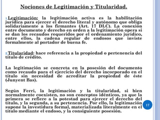 Nociones de Legitimación y Titularidad.
1.Legitimación: la legitimación activa es la habilitación
jurídica para ejercer el derecho literal y autónomo que obliga
solidariamente a los firmantes (Art. 17 DLC). La conexión
entre documento y derecho en orden a la legitimación opera si
se dan los recaudos requeridos por el ordenamiento jurídico,
entre ellos, la cadena regular de endosos que inviste
formalmente al portador de buena fe.
2.Titularidad: hace referencia a la propiedad o pertenencia del
título de crédito.
La legitimación se concreta en la posesión del documento
como recaudo para el ejercicio del derecho incorporado en el
título sin necesidad de acreditar la propiedad de éste
(Junyent Bas).
Según Ferri, la legitimación y la titularidad, si bien
normalmente coexisten, no son conceptos idénticos, ya que la
primera se refiere a la potestad para ejercer el derecho del
título, y la segunda, a su pertenencia. Por ello, la legitimación
supone la investidura formal, materializada literalmente en el
título mediante el endoso, y la consiguiente posesión.
17
 