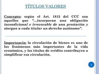 TÍTULOS VALORES
Concepto: según el Art. 1815 del CCC son
aquellos que “…incorporan una obligación
incondicional e irrevocable de una prestación y
otorgan a cada titular un derecho autónomo”.
Importancia: la circulación de bienes es uno de
los fenómenos más importantes de la vida
económica, y los títulos de crédito contribuyen a
simplificar esa circulación.
2
 