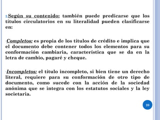 2.Según su contenido: también puede predicarse que los
títulos circulatorios en su literalidad pueden clasificarse
en:
-Completos: es propia de los títulos de crédito e implica que
el documento debe contener todos los elementos para su
conformación cambiaria, característica que se da en la
letra de cambio, pagaré y cheque.
-Incompletos: el título incompleto, si bien tiene un derecho
literal, requiere para su conformación de otro tipo de
documento, como sucede con la acción de la sociedad
anónima que se integra con los estatutos sociales y la ley
societaria.
20
 