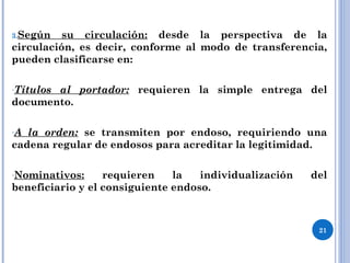 3.Según su circulación: desde la perspectiva de la
circulación, es decir, conforme al modo de transferencia,
pueden clasificarse en:
-Títulos al portador: requieren la simple entrega del
documento.
-A la orden: se transmiten por endoso, requiriendo una
cadena regular de endosos para acreditar la legitimidad.
-Nominativos: requieren la individualización del
beneficiario y el consiguiente endoso.
21
 