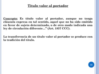 Titulo valor al portador
Concepto: Es título valor al portador, aunque no tenga
cláusula expresa en tal sentido, aquel que no ha sido emitido
en favor de sujeto determinado, o de otro modo indicada una
ley de circulación diferente…” (Art. 1837 CCC).
La transferencia de un título valor al portador se produce con
la tradición del título.
22
 