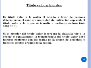 Titulo valor a la orden
Es título valor a la orden el creado a favor de persona
determinada, el cual, sin necesidad de indicación especial, el
título valor a la orden se transfiere mediante endoso (Art.
1838 CCC).
Si el creador del título valor incorpora la cláusula “no a la
orden” o equivalentes, la transferencia del título valor debe
hacerse conforme con las reglas de la cesión de derechos, y
tiene los efectos propios de la cesión.
23
 