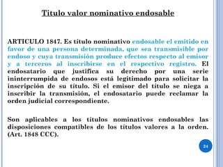 Titulo valor nominativo endosable
ARTICULO 1847. Es título nominativo endosable el emitido en
favor de una persona determinada, que sea transmisible por
endoso y cuya transmisión produce efectos respecto al emisor
y a terceros al inscribirse en el respectivo registro. El
endosatario que justifica su derecho por una serie
ininterrumpida de endosos está legitimado para solicitar la
inscripción de su título. Si el emisor del título se niega a
inscribir la transmisión, el endosatario puede reclamar la
orden judicial correspondiente.
Son aplicables a los títulos nominativos endosables las
disposiciones compatibles de los títulos valores a la orden.
(Art. 1848 CCC).
24
 