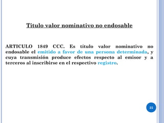 Titulo valor nominativo no endosable
ARTICULO 1849 CCC. Es título valor nominativo no
endosable el emitido a favor de una persona determinada, y
cuya transmisión produce efectos respecto al emisor y a
terceros al inscribirse en el respectivo registro.
25
 