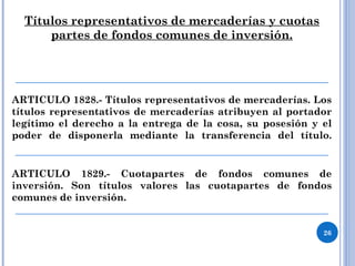 Títulos representativos de mercaderías y cuotas
partes de fondos comunes de inversión.
ARTICULO 1828.- Títulos representativos de mercaderías. Los
títulos representativos de mercaderías atribuyen al portador
legítimo el derecho a la entrega de la cosa, su posesión y el
poder de disponerla mediante la transferencia del título.
ARTICULO 1829.- Cuotapartes de fondos comunes de
inversión. Son títulos valores las cuotapartes de fondos
comunes de inversión.
26
 