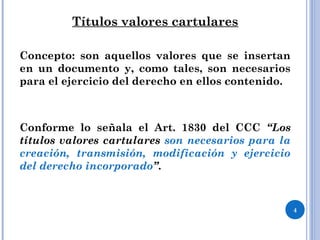 Títulos valores cartulares
Concepto: son aquellos valores que se insertan
en un documento y, como tales, son necesarios
para el ejercicio del derecho en ellos contenido.
Conforme lo señala el Art. 1830 del CCC “Los
títulos valores cartulares son necesarios para la
creación, transmisión, modificación y ejercicio
del derecho incorporado”.
4
 