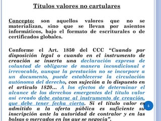 Títulos valores no cartulares
Concepto: son aquellos valores que no se
materializan, sino que se llevan por asientos
informáticos, bajo el formato de escriturales o de
certificados globales.
Conforme el Art. 1850 del CCC “Cuando por
disposición legal o cuando en el instrumento de
creación se inserta una declaración expresa de
voluntad de obligarse de manera incondicional e
irrevocable, aunque la prestación no se incorpore a
un documento, puede establecerse la circulación
autónoma del derecho, con sujeción a lo dispuesto en
el artículo 1820… A los efectos de determinar el
alcance de los derechos emergentes del título valor
así creado debe estarse al instrumento de creación,
que debe tener fecha cierta. Si el título valor es
admitido a la oferta pública es suficiente su
inscripción ante la autoridad de contralor y en las
bolsas o mercados en los que se negocia”.
5
 