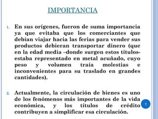 IMPORTANCIA
1. En sus orígenes, fueron de suma importancia
ya que evitaba que los comerciantes que
debían viajar hacia las ferias para vender sus
productos debieran transportar dinero (que
en la edad media –donde surgen estos títulos-
estaba representado en metal acuñado, cuyo
peso y volumen traía molestias e
inconvenientes para su traslado en grandes
cantidades).
2. Actualmente, la circulación de bienes es uno
de los fenómenos más importantes de la vida
económica, y los títulos de crédito
contribuyen a simplificar esa circulación.
7
 