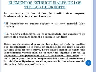 ELEMENTOS ESTRUCTURALES DE LOS
TÍTULOS DE CRÉDITO
La estructura de los títulos de crédito tiene soporte,
fundamentalmente, en dos elementos:
El documento en cuanto soporte o sustrato material (bien
mueble)
La relación obligacional en él representada que constituye su
contenido económico (derecho o sustrato jurídico).
Estos dos elementos al reunirse dan origen al título de crédito,
que no solamente es la suma de ambos, sino que nace a la vida
jurídica como un ente nuevo. Entre ambos elementos existe una
especialísima vinculación; en el decir de algunos autores, se
encuentran compenetrados en un consorcio indisoluble. Sin
embargo, a pesar de esta compenetración entre el documento y
la relación obligacional en él representada, los elementos del
título de crédito son autónomos.
8
 